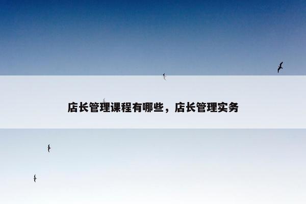 店长管理课程有哪些，店长管理实务