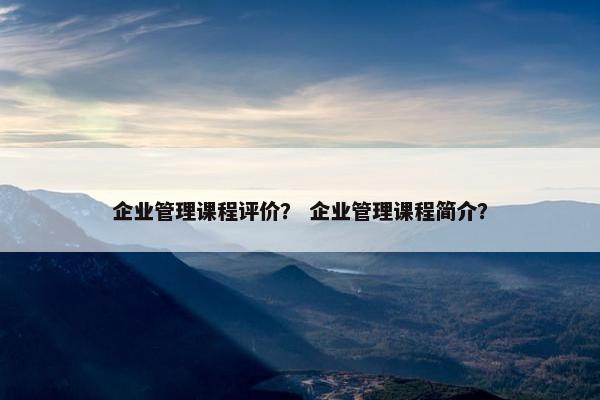 企业管理课程评价？ 企业管理课程简介？