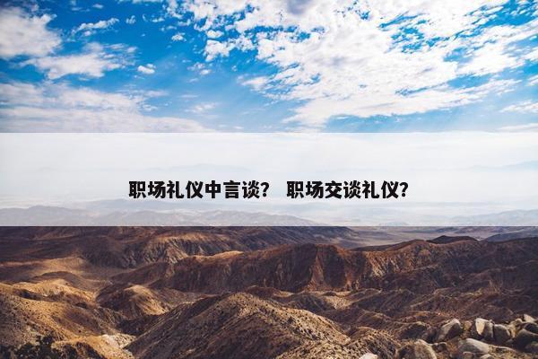 职场礼仪中言谈？ 职场交谈礼仪？