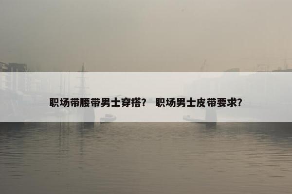 职场带腰带男士穿搭？ 职场男士皮带要求？