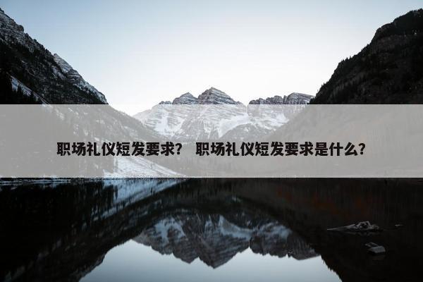 职场礼仪短发要求？ 职场礼仪短发要求是什么？