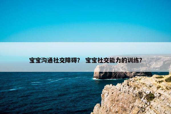 宝宝沟通社交障碍？ 宝宝社交能力的训练？