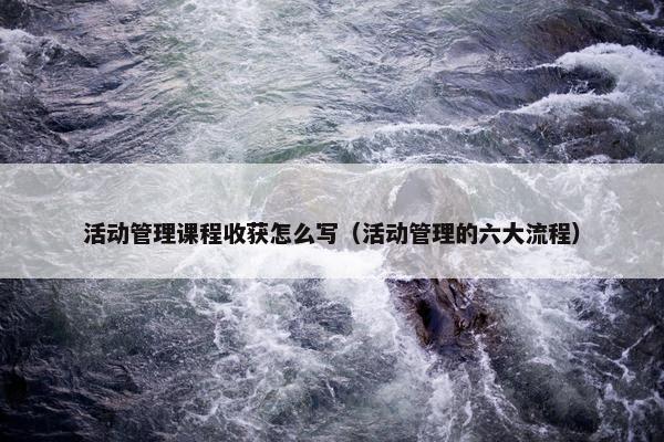 活动管理课程收获怎么写（活动管理的六大流程）
