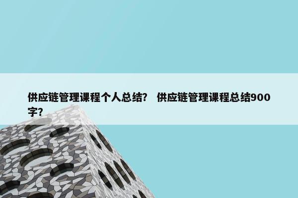 供应链管理课程个人总结？ 供应链管理课程总结900字？