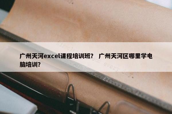 广州天河excel课程培训班？ 广州天河区哪里学电脑培训？