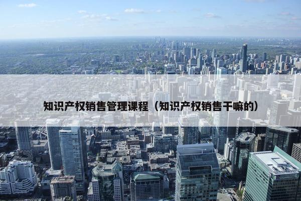 知识产权销售管理课程（知识产权销售干嘛的）