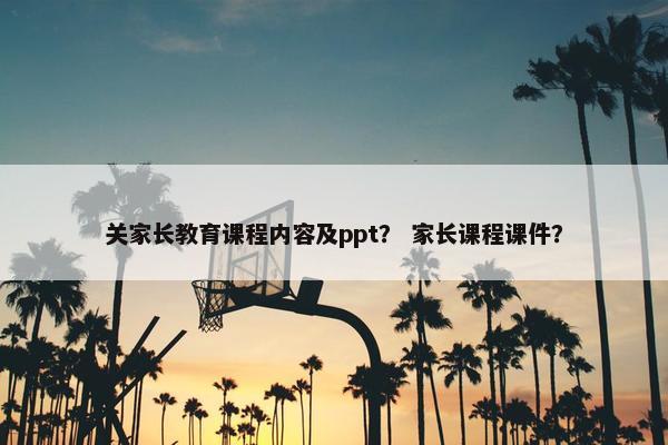 关家长教育课程内容及ppt？ 家长课程课件？