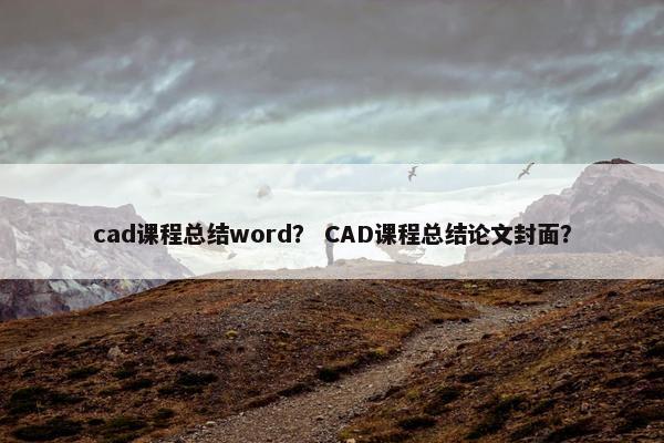 cad课程总结word？ CAD课程总结论文封面？