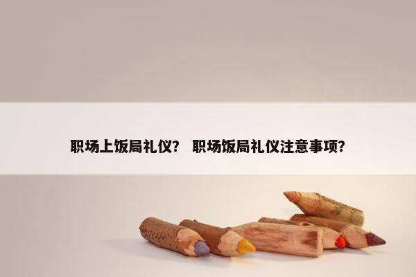 职场上饭局礼仪？ 职场饭局礼仪注意事项？
