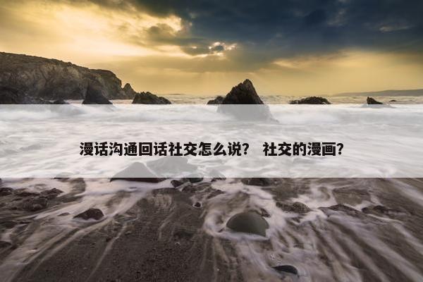 漫话沟通回话社交怎么说？ 社交的漫画？