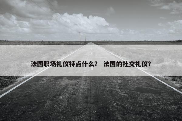 法国职场礼仪特点什么？ 法国的社交礼仪？