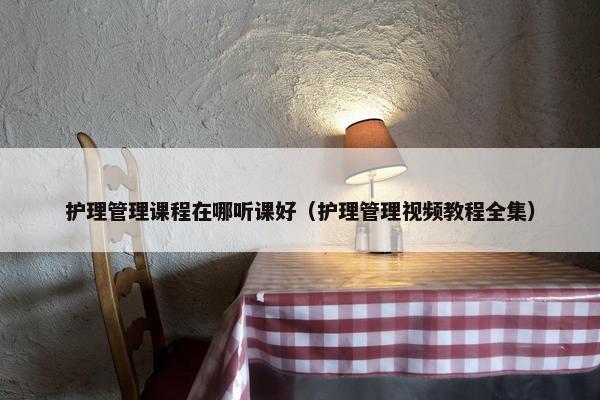护理管理课程在哪听课好（护理管理视频教程全集）