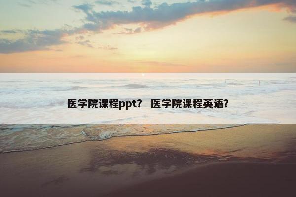 医学院课程ppt？ 医学院课程英语？