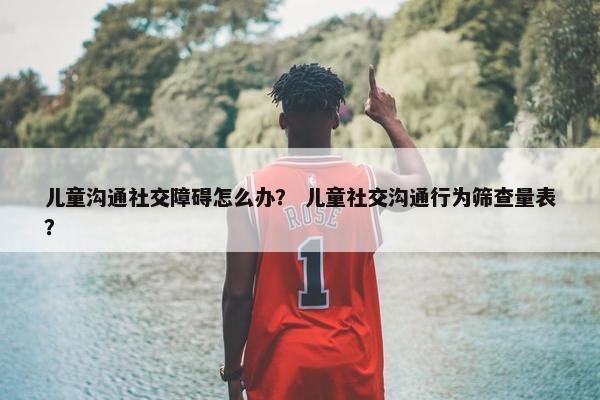 儿童沟通社交障碍怎么办？ 儿童社交沟通行为筛查量表？