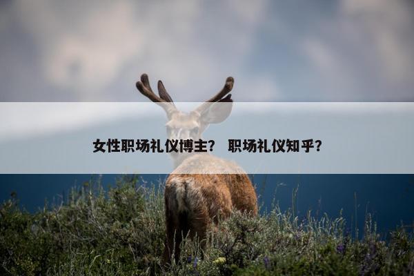 女性职场礼仪博主？ 职场礼仪知乎？