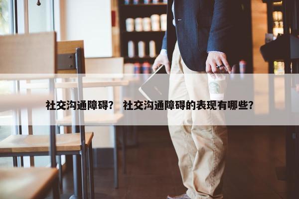 社交沟通障碍？ 社交沟通障碍的表现有哪些？