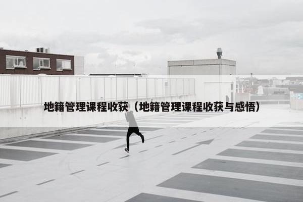 地籍管理课程收获（地籍管理课程收获与感悟）