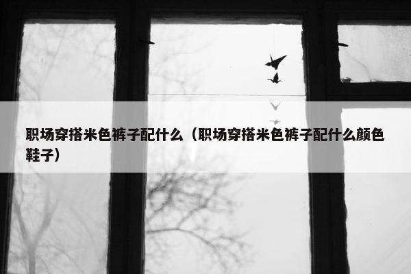 职场穿搭米色裤子配什么（职场穿搭米色裤子配什么颜色鞋子）