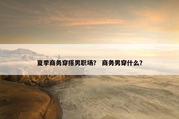 夏季商务穿搭男职场？ 商务男穿什么？