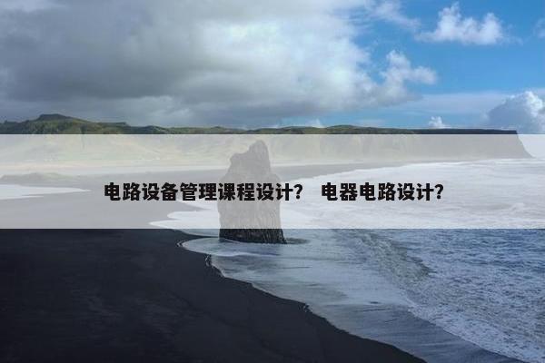 电路设备管理课程设计？ 电器电路设计？