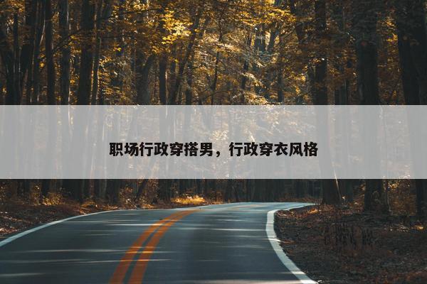 职场行政穿搭男，行政穿衣风格