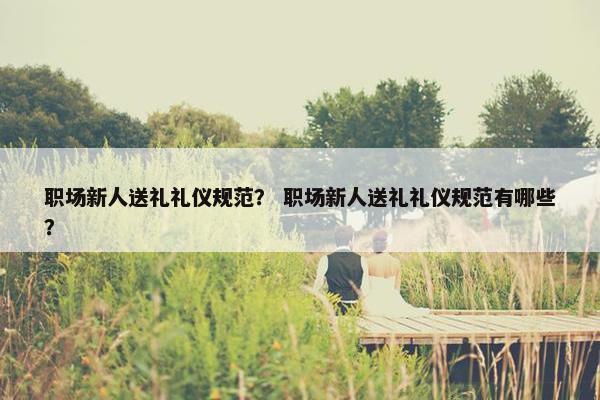 职场新人送礼礼仪规范？ 职场新人送礼礼仪规范有哪些？