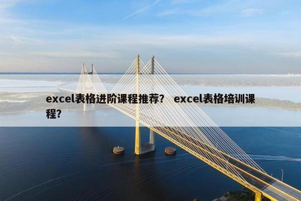 excel表格进阶课程推荐？ excel表格培训课程？