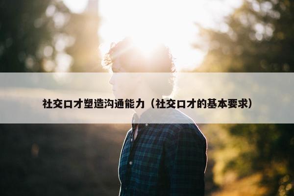 社交口才塑造沟通能力（社交口才的基本要求）