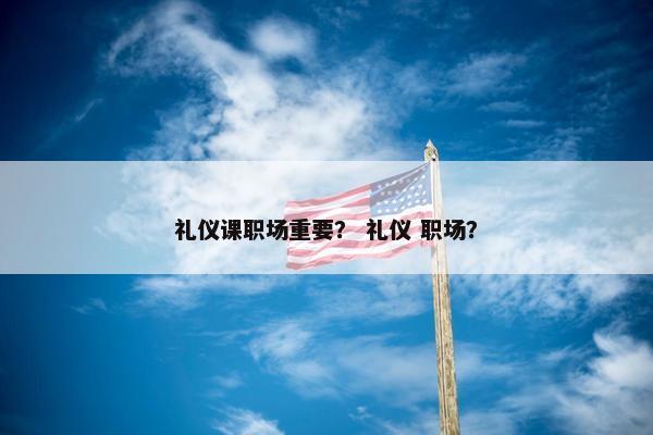 礼仪课职场重要？ 礼仪 职场？