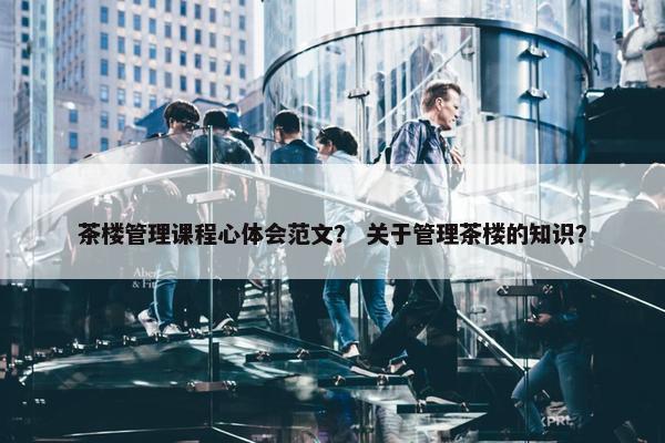 茶楼管理课程心体会范文？ 关于管理茶楼的知识？