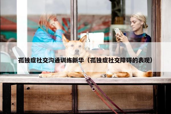 孤独症社交沟通训练新华（孤独症社交障碍的表现）
