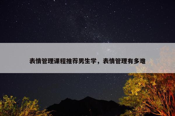 表情管理课程推荐男生学，表情管理有多难