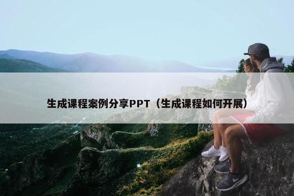 生成课程案例分享PPT（生成课程如何开展）
