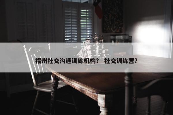 福州社交沟通训练机构？ 社交训练营？