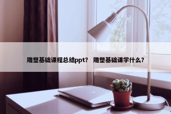 雕塑基础课程总结ppt？ 雕塑基础课学什么？