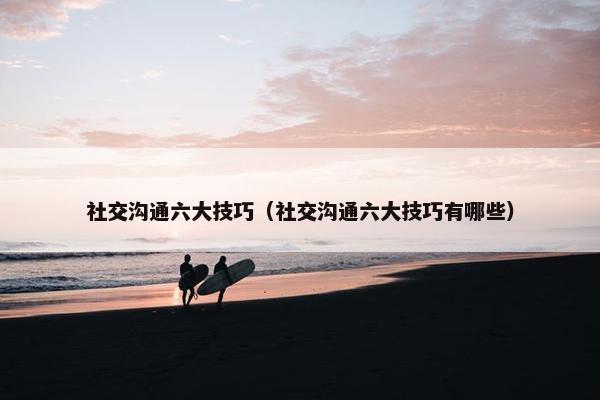 社交沟通六大技巧（社交沟通六大技巧有哪些）