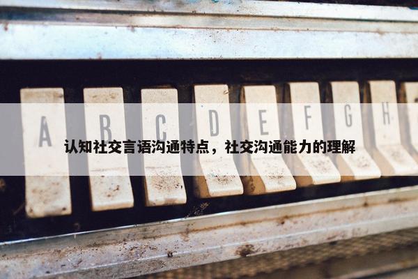 认知社交言语沟通特点，社交沟通能力的理解
