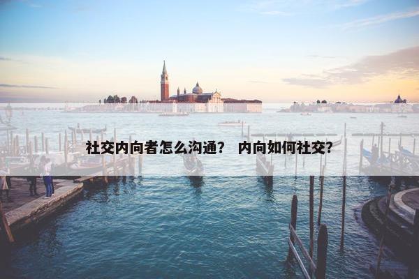 社交内向者怎么沟通？ 内向如何社交？
