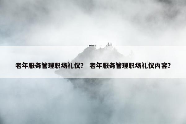 老年服务管理职场礼仪？ 老年服务管理职场礼仪内容？