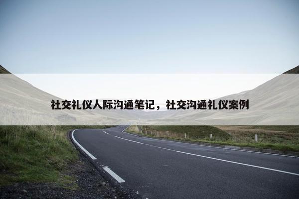 社交礼仪人际沟通笔记，社交沟通礼仪案例