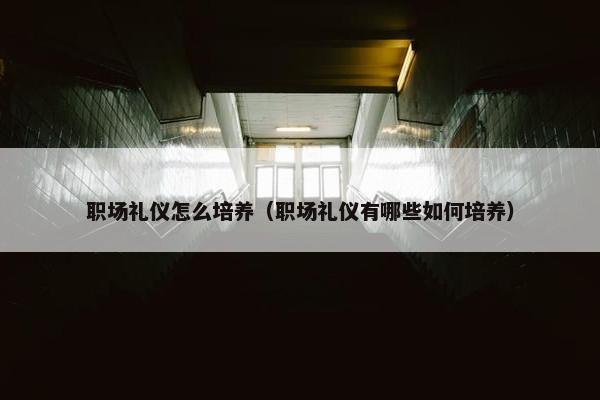 职场礼仪怎么培养（职场礼仪有哪些如何培养）