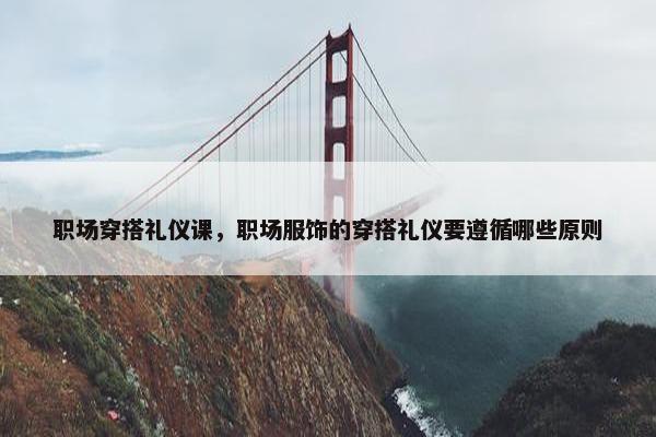 职场穿搭礼仪课，职场服饰的穿搭礼仪要遵循哪些原则