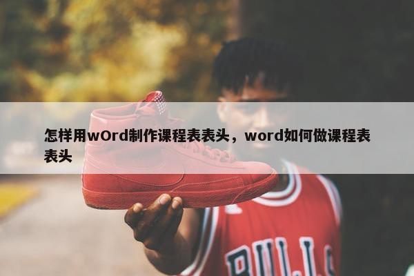 怎样用wOrd制作课程表表头，word如何做课程表表头