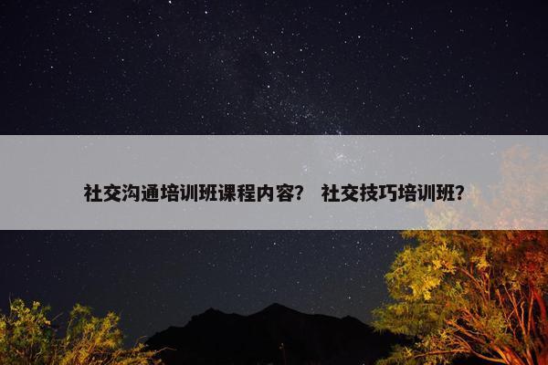 社交沟通培训班课程内容？ 社交技巧培训班？