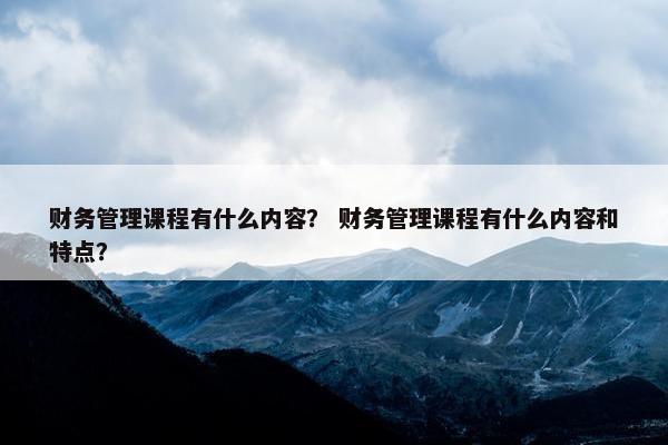 财务管理课程有什么内容？ 财务管理课程有什么内容和特点？