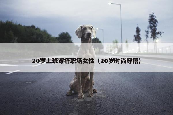 20岁上班穿搭职场女性（20岁时尚穿搭）