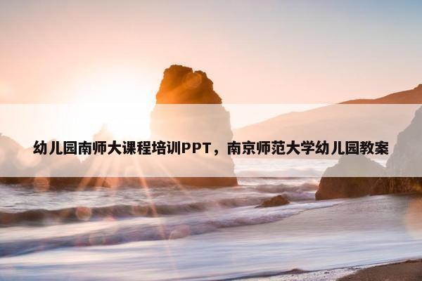 幼儿园南师大课程培训PPT，南京师范大学幼儿园教案