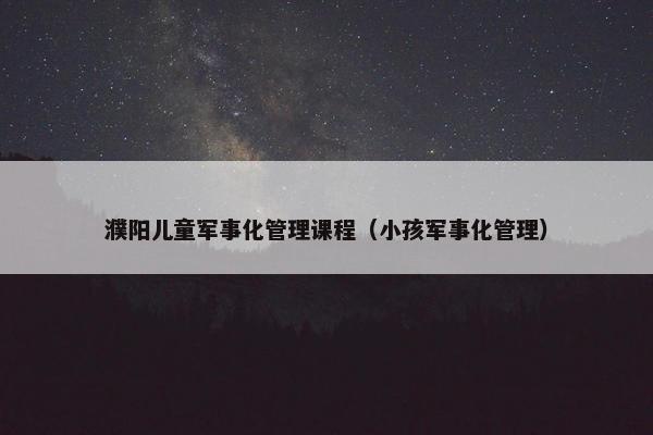 濮阳儿童军事化管理课程（小孩军事化管理）