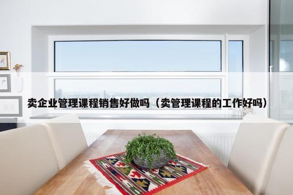 卖企业管理课程销售好做吗（卖管理课程的工作好吗）