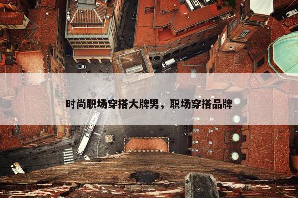 时尚职场穿搭大牌男，职场穿搭品牌